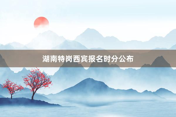 湖南特岗西宾报名时分公布