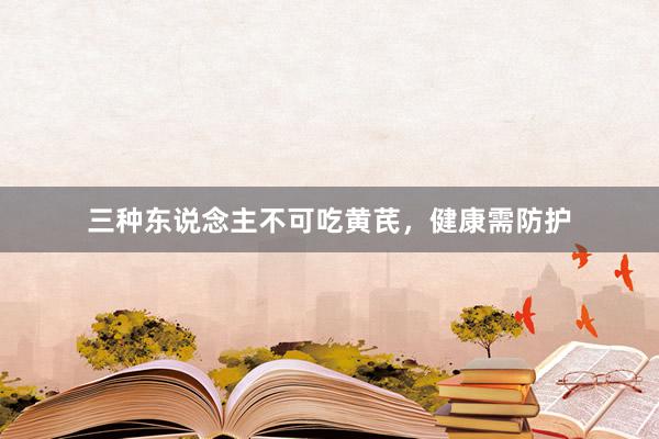 三种东说念主不可吃黄芪，健康需防护